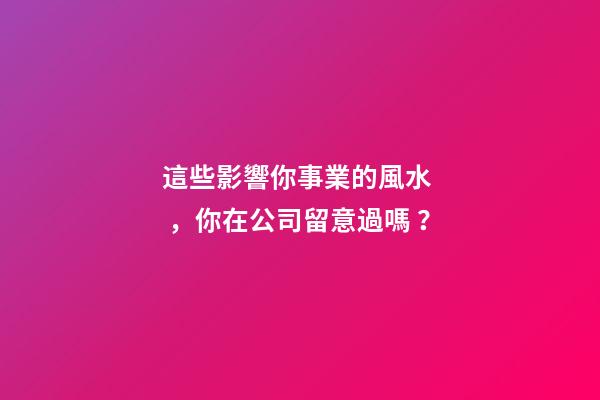 這些影響你事業的風水，你在公司留意過嗎？